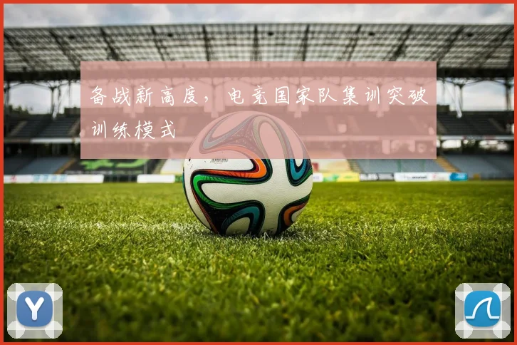 备战新高度，电竞国家队集训突破训练模式