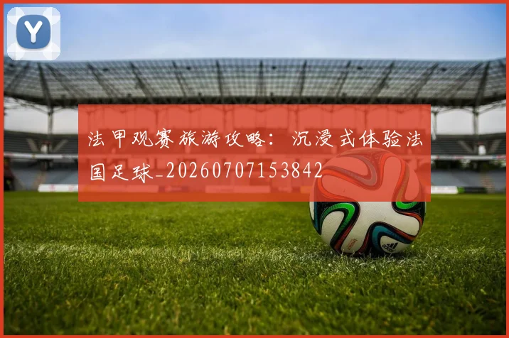 法甲观赛旅游攻略:沉浸式体验法国足球_20260707153842