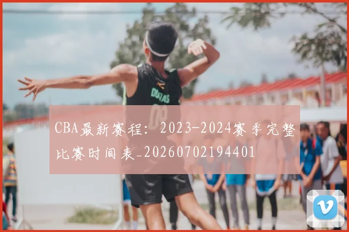 CBA最新赛程：2023-2024赛季完整比赛时间表_20260702194401