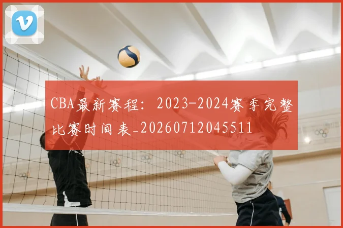 CBA最新赛程:2023-2024赛季完整比赛时间表_20260712045511