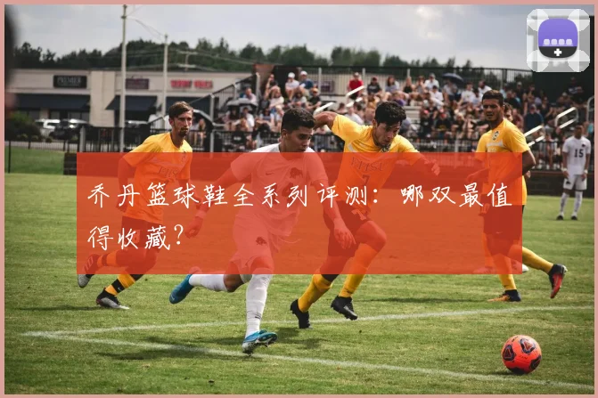 乔丹篮球鞋全系列评测:哪双最值得收藏?