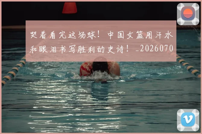 哭着看完这场球!中国女篮用汗水和眼泪书写胜利的史诗!_20260703222518_20260720180248