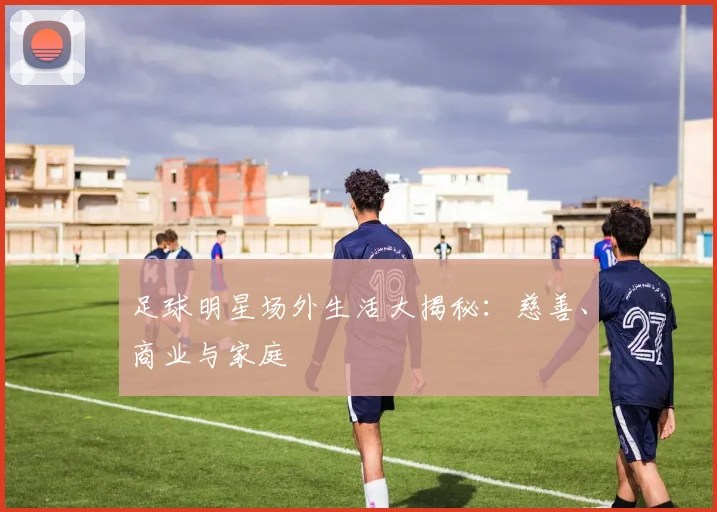足球明星场外生活大揭秘:慈善、商业与家庭