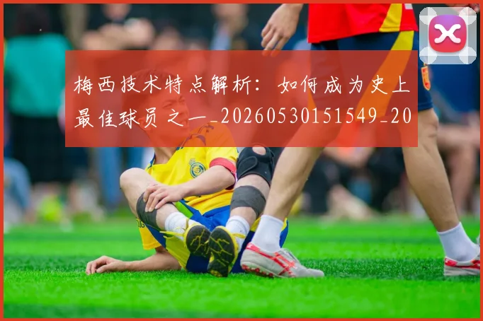 梅西技术特点解析：如何成为史上最佳球员之一_20260530151549_20260707144528