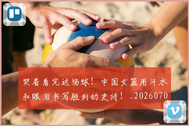 哭着看完这场球!中国女篮用汗水和眼泪书写胜利的史诗!_20260703222518_20260720180248