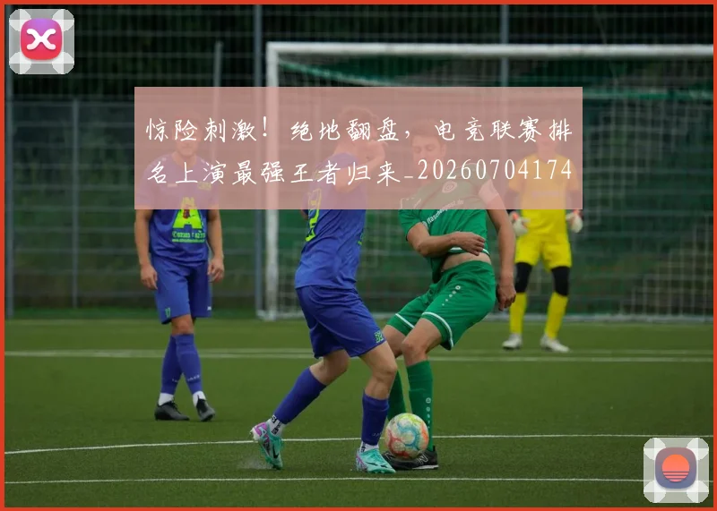 惊险刺激！绝地翻盘，电竞联赛排名上演最强王者归来_20260704174421_20260723173146