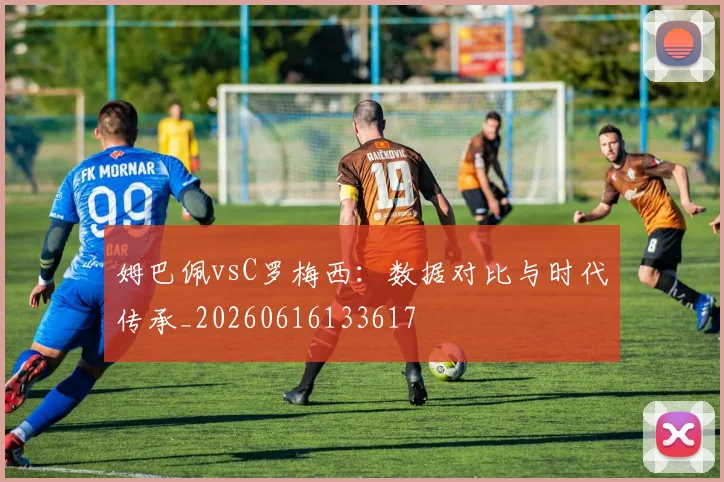姆巴佩vsC罗梅西：数据对比与时代传承_20260616133617