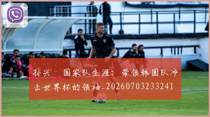 孙兴慜国家队生涯:带领韩国队冲击世界杯的领袖_20260703233241
