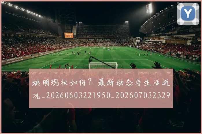 姚明现状如何?最新动态与生活近况_20260603221950_20260703232902