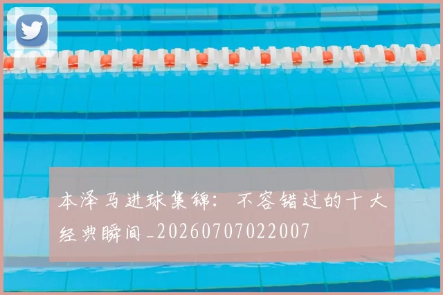 本泽马进球集锦:不容错过的十大经典瞬间_20260707022007