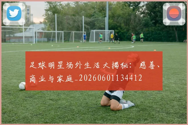足球明星场外生活大揭秘：慈善、商业与家庭_20260601134412