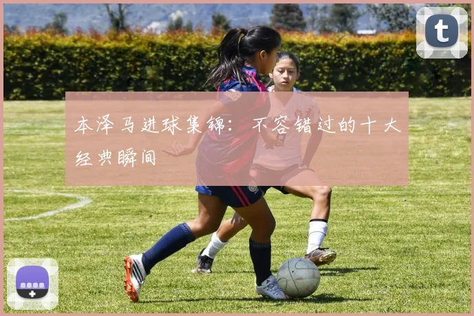 本泽马进球集锦:不容错过的十大经典瞬间