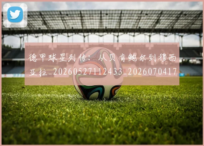 德甲球星列传：从贝肯鲍尔到穆西亚拉_20260527112433_20260704173317