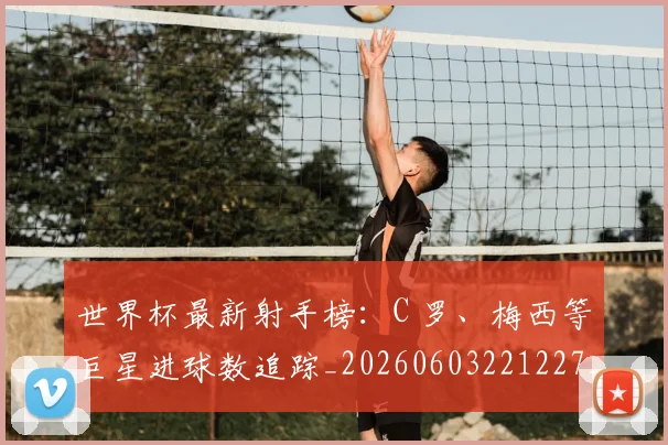 世界杯最新射手榜:C 罗、梅西等巨星进球数追踪_20260603221227_20260702174453