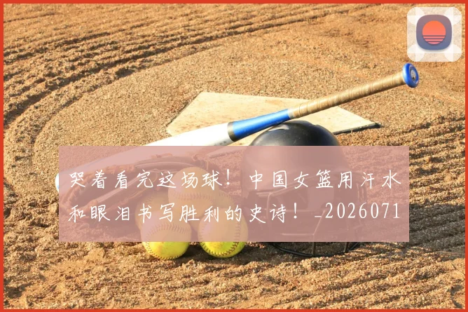 哭着看完这场球!中国女篮用汗水和眼泪书写胜利的史诗!_20260719160549