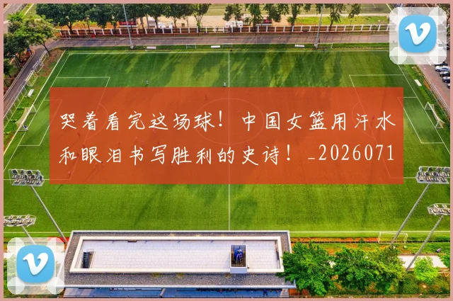 哭着看完这场球!中国女篮用汗水和眼泪书写胜利的史诗!_20260719160549