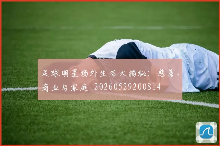 足球明星场外生活大揭秘：慈善、商业与家庭_20260529200814