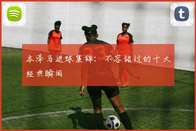本泽马进球集锦:不容错过的十大经典瞬间